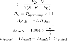 Rendered by QuickLaTeX.com \begin{gathered} t = \frac{P_D \cdot D}{2(S \cdot E - P_D)} \\ P_D = P_{operating} \times 1.1 \\ A_{shell} = \pi D H_{shell} \\ A_{heads} = 1.084 \times \frac{\pi D^2}{2} \\ m_{vessel} = (A_{shell} + A_{heads}) \cdot t \cdot \rho_{steel} \end{gathered}