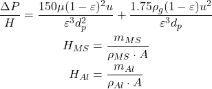 Rendered by QuickLaTeX.com \begin{gathered} \frac{\Delta P}{H} = \frac{150\mu(1-\varepsilon)^2 u}{\varepsilon^3 d_p^2} + \frac{1.75\rho_g(1-\varepsilon)u^2}{\varepsilon^3 d_p} \\ H_{MS} = \frac{m_{MS}}{\rho_{MS} \cdot A} \\ H_{Al} = \frac{m_{Al}}{\rho_{Al} \cdot A} \end{gathered}