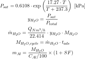 \begin{gathered} P_{sat} = 0.6108 \cdot \exp\left(\frac{17.27 \cdot T}{T + 237.3}\right) \text{ [kPa]} \\ y_{H_2O} = \frac{P_{sat}}{P_{total}} \\ \dot{m}_{H_2O} = \frac{Q_{Nm^3/h}}{22.414} \cdot y_{H_2O} \cdot M_{H_2O} \\ M_{H_2O,cycle} = \dot{m}_{H_2O} \cdot t_{ads} \\ m_{Al} = \frac{M_{H_2O}}{C_{Al}/100} \times (1 + SF) \end{gathered}